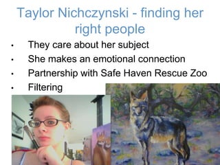 Taylor Nichczynski - finding her
right people
• They care about her subject
• She makes an emotional connection
• Partnership with Safe Haven Rescue Zoo
• Filtering
14
 