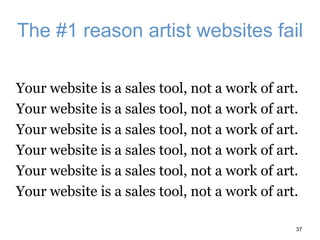 The #1 reason artist websites fail
Your website is a sales tool, not a work of art.
Your website is a sales tool, not a work of art.
Your website is a sales tool, not a work of art.
Your website is a sales tool, not a work of art.
Your website is a sales tool, not a work of art.
Your website is a sales tool, not a work of art.
37
 