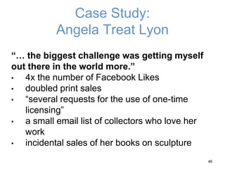 Case Study:
Angela Treat Lyon
“… the biggest challenge was getting myself
out there in the world more.”
• 4x the number of Facebook Likes
• doubled print sales
• “several requests for the use of one-time
licensing”
• a small email list of collectors who love her
work
• incidental sales of her books on sculpture
46
 