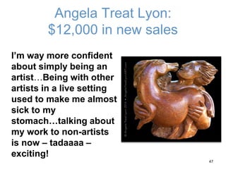 Angela Treat Lyon:
$12,000 in new sales
I’m way more confident
about simply being an
artist…Being with other
artists in a live setting
used to make me almost
sick to my
stomach…talking about
my work to non-artists
is now – tadaaaa –
exciting!
47
 