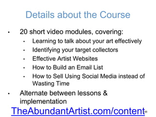 Details about the Course
• 20 short video modules, covering:
• Learning to talk about your art effectively
• Identifying your target collectors
• Effective Artist Websites
• How to Build an Email List
• How to Sell Using Social Media instead of
Wasting Time
• Alternate between lessons &
implementation
48
TheAbundantArtist.com/content
 