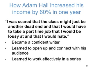 How Adam Hall increased his
income by 60% in one year
“I was scared that the class might just be
another dead end and that I would have
to take a part time job that I would be
lousy at and that I would hate.”
• Became a confident writer
• Learned to open up and connect with his
audience
• Learned to work effectively in a series
51
 