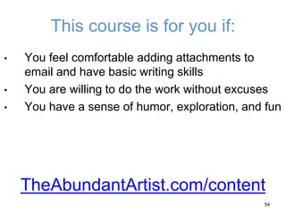 This course is for you if:
• You feel comfortable adding attachments to
email and have basic writing skills
• You are willing to do the work without excuses
• You have a sense of humor, exploration, and fun
54
TheAbundantArtist.com/content
 