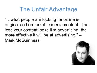 The Unfair Advantage
“…what people are looking for online is
original and remarkable media content…the
less your content looks like advertising, the
more effective it will be at advertising.” –
Mark McGuinness
 