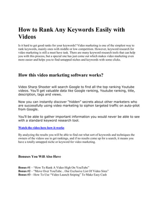 How to Rank Any Keywords Easily with
Videos
Is it hard to get good ranks for your keywords? Video marketing is one of the simplest way to
rank keywords, mainly ones with middle or low competition. However, keyword research for
video marketing is still a must have task. There are many keyword research tools that can help
you with this process, but a special one has just come out which makes video marketing even
more easier and helps you to find untapped niches and keywords with some clicks.




How this video marketing software works?

Video Sharp Shooter will search Google to find all the top ranking Youtube
videos. You’ll get valuable data like Google ranking, Youtube ranking, title,
description, tags and views.

Now you can instantly discover “hidden” secrets about other marketers who
are successfully using video marketing to siphon targeted traffic on auto-pilot
from Google.

You’ll be able to gather important information you would never be able to see
with a standard keyword research tool.

Watch the video here how it works

By analyzing the results you will be able to find out what sort of keywords and techniques the
owners of the videos use to get rankings, and if no results come up for a search, it means you
have a totally untapped niche or keyword for video marketing.



Bonuses You Will Also Have


Bonus #1 – “How To Rank A Video High On YouTube”
Bonus #2 – “Move Over YouTube…Our Exclusive List Of Video Sites”
Bonus #3 – How To Use “Video Launch Sniping” To Make Easy Cash
 
