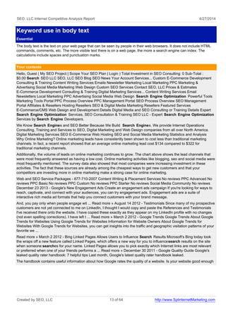 SEO, LLC Internet Competitive Analysis Report 4/27/2014
Keyword use in body text
Essential
The body text is the text on your web page that can be seen by people in their web browsers. It does not include HTML
commands, comments, etc. The more visible text there is on a web page, the more a search engine can index. The
calculations include spaces and punctuation marks.
Your contents
Hello, Guest ( My SEO Project | Scope Your SEO Plan | Login ) Total Investment in SEO Consulting: 0 Sub-Total :
$0.00 Search SEO LLC SEO, LLC SEO Blog SEO News Your Account Services... Custom E-Commerce Development
Consulting & Training Content Writing Services Emails Newsletter Marketing Local Marketing PPC Marketing &
Advertising Social Media Marketing Web Design Custom SEO Services Contact SEO, LLC Prices & Estimates
E-Commerce Development Consulting & Training Digital Marketing Services... Content Writing Services Email
Newsletters Local Marketing PPC Advertising Social Media Web Design Search Engine Optimization Powerful Tools
Marketing Tools Portal PPC Process Overview PPC Management Portal SEO Process Overview SEO Management
Portal Affiliates & Resellers Hosting Resellers SEO & Digital Media Marketing Resellers Featured Services
E-Commerce/CMS Web Design and Development Details Digital Media and SEO Consulting or Training Details Expert
Search Engine Optimization Services, SEO Consultation & Training SEO LLC - Expert Search Engine Optimization
Services by Search Engine Developers.
We Know Search Engines and SEO Better Because We Build Search Engines. We provide Internet Operations
Consulting, Training and Services to SEO, Digital Marketing and Web Design companies from all over North America.
Digital Marketing Services SEO E-Commerce Web Hosting SEO and Social Media Marketing Statistics and Analysis
Why Online Marketing? Online marketing leads have consistently been shown to cost less than traditional marketing
channels. In fact, a recent report showed that an average online marketing lead cost $134 compared to $322 for
traditional marketing channels.
Additionally, the volume of leads on online marketing continues to grow. The chart above shows the lead channels that
were most frequently answered as having a low cost. Online marketing activities like blogging, seo and social media were
most frequently mentioned. The survey data also showed that most companies were increasing investment in these
activities. The fact that these sources are already among the cheapest ways to get new customers and that your
competitors are investing more in online marketing make a strong case for online marketing.
Web and SEO Service Packages - 877-710-2007 Content Writing & Placement Services No reviews PPC Advanced No
reviews PPC Basic No reviews PPC Custom No reviews PPC Starter No reviews Social Media Community No reviews
December 23 2013 - Google's New Engagement Ads Create an engagement ads campaign If you're looking for ways to
reach, captivate, and connect with your audiences, you can try engagement ads. Engagement ads are a suite of
interactive rich media ad formats that help you connect customers with your brand message.
And, you pay only when people engage wit ... Read more » August 14 2012 - Testimonials Since many of my prospective
customers are not yet connected to me on LinkedIn, I thought I would copy and paste the References and Testimonials
I've received there onto the website. I have copied these exactly as they appear on my LinkedIn profile with no changes
(not even spelling corrections). I have left t ... Read more » March 2 2012 - Google Trends Google Trends About Google
Trends for Websites Using Google Trends for Websites Information for Website Owners About Google Trends for
Websites With Google Trends for Websites, you can get insights into the traffic and geographic visitation patterns of your
favorite we ...
Read more » March 2 2012 - Bing Linked Pages Allows Users to Influence Search Results Microsoft's Bing today took
the wraps off a new feature called Linked Pages, which offers a new way for you to influencesearch results on the site
when someone searches for your name. Linked Pages allows you to pick exactly which Internet links are most relevant
or preferred when one of your friends performs a ... Read more » December 30 2011 - Google Quality Guide Google's
leaked quality rater handbook: 7 helpful tips Last month, Google's latest quality rater handbook leaked.
The handbook contains useful information about how Google rates the quality of a website. Is your website good enough
Created by SEO, LLC 13 of 64 http://www.SplinternetMarketing.com
 
