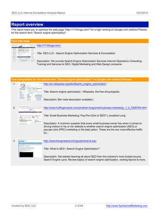 SEO, LLC Internet Competitive Analysis Report 4/27/2014
Report overview
This report helps you to optimize the web page "http://111things.com/" for a high ranking on Google.com (without Places)
for the search term "Search engine optimization".
Your web page
http://111things.com/
Title: SEO LLC - Search Engine Optimization Services & Consultation
Description: We provide Search Engine Optimization Services Internet Operations Consulting,
Training and Services to SEO, Digital Marketing and Web Design companie
Your competitors for the search term "Search engine optimization" on Google.com (without Places)
1 http://en.wikipedia.org/wiki/Search_engine_optimization
Title: Search engine optimization - Wikipedia, the free encyclopedia
Description: [No meta description available.]
2 http://www.huffingtonpost.com/jonathan-long/small-business-marketing-_1_b_5206764.html
Title: Small Business Marketing: Pay-Per-Click or SEO? | Jonathan Long
Description: A common question that every small business owner has when it comes to
driving visitors to his or her website is whether search engine optimization (SEO) or
pay-per-click (PPC) marketing is the best option. These are the two most effective traffic
so...
3 http://searchengineland.com/guide/what-is-seo
Title: What Is SEO / Search Engine Optimization?
Description: Get started learning all about SEO from the industry's most trusted source,
Search Engine Land. Review basics of search engine optimization, ranking factors & more.
Created by SEO, LLC 2 of 64 http://www.SplinternetMarketing.com
 