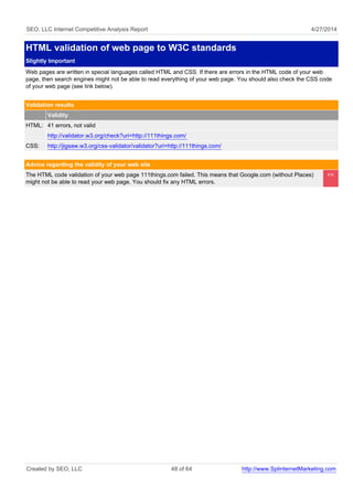SEO, LLC Internet Competitive Analysis Report 4/27/2014
HTML validation of web page to W3C standards
Slightly Important
Web pages are written in special languages called HTML and CSS. If there are errors in the HTML code of your web
page, then search engines might not be able to read everything of your web page. You should also check the CSS code
of your web page (see link below).
Validation results
Validity
HTML: 41 errors, not valid
http://validator.w3.org/check?uri=http://111things.com/
CSS: http://jigsaw.w3.org/css-validator/validator?uri=http://111things.com/
Advice regarding the validity of your web site
The HTML code validation of your web page 111things.com failed. This means that Google.com (without Places)
might not be able to read your web page. You should fix any HTML errors.
<<
Created by SEO, LLC 48 of 64 http://www.SplinternetMarketing.com
 