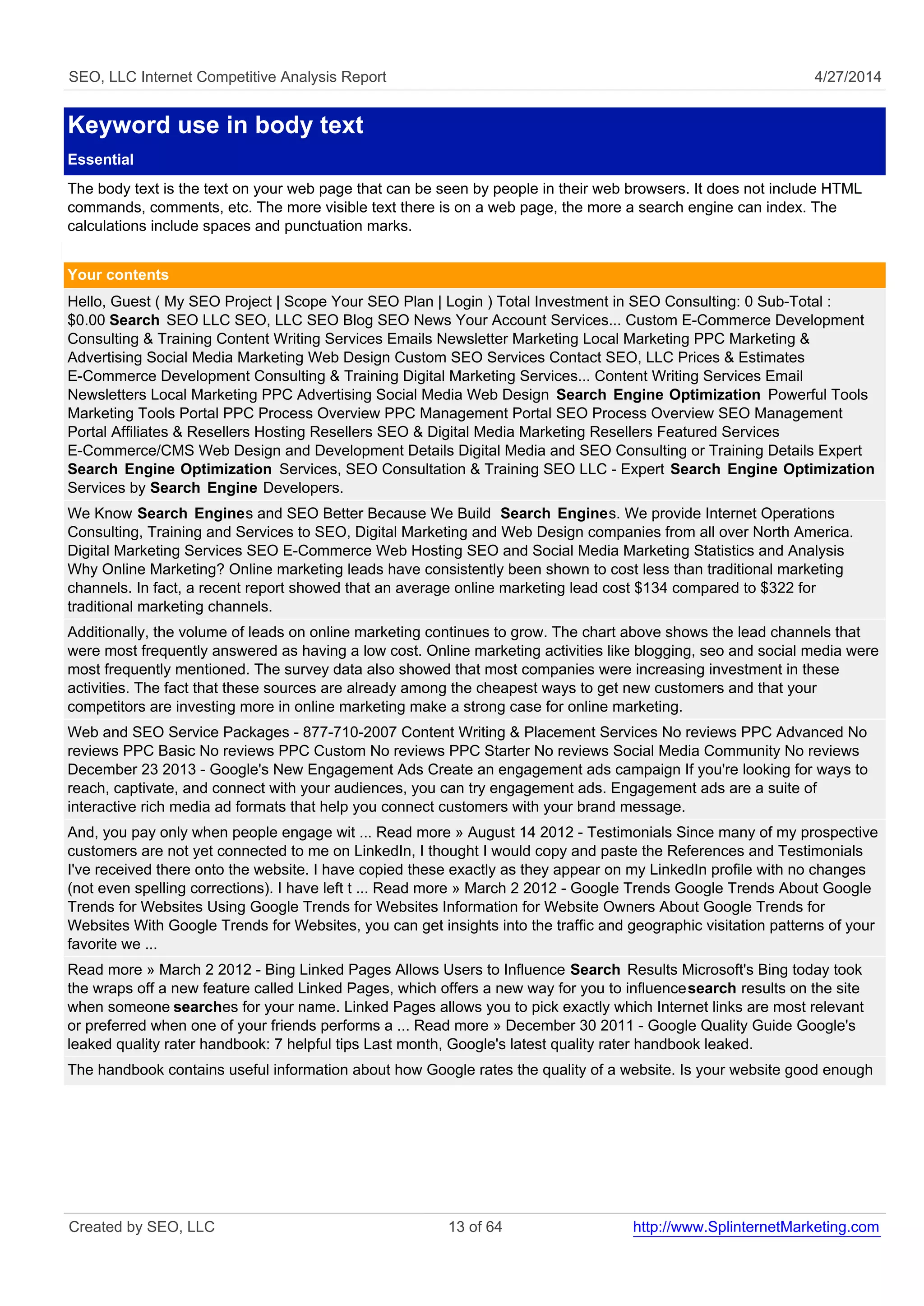 SEO, LLC Internet Competitive Analysis Report 4/27/2014 
Keyword use in body text 
Essential 
The body text is the text on your web page that can be seen by people in their web browsers. It does not include HTML 
commands, comments, etc. The more visible text there is on a web page, the more a search engine can index. The 
calculations include spaces and punctuation marks. 
Your contents 
Hello, Guest ( My SEO Project | Scope Your SEO Plan | Login ) Total Investment in SEO Consulting: 0 Sub-Total : 
$0.00 Search SEO LLC SEO, LLC SEO Blog SEO News Your Account Services... Custom E-Commerce Development 
Consulting & Training Content Writing Services Emails Newsletter Marketing Local Marketing PPC Marketing & 
Advertising Social Media Marketing Web Design Custom SEO Services Contact SEO, LLC Prices & Estimates 
E-Commerce Development Consulting & Training Digital Marketing Services... Content Writing Services Email 
Newsletters Local Marketing PPC Advertising Social Media Web Design Search Engine Optimization Powerful Tools 
Marketing Tools Portal PPC Process Overview PPC Management Portal SEO Process Overview SEO Management 
Portal Affiliates & Resellers Hosting Resellers SEO & Digital Media Marketing Resellers Featured Services 
E-Commerce/CMS Web Design and Development Details Digital Media and SEO Consulting or Training Details Expert 
Search Engine Optimization Services, SEO Consultation & Training SEO LLC - Expert Search Engine Optimization 
Services by Search Engine Developers. 
We Know Search Engines and SEO Better Because We Build Search Engines. We provide Internet Operations 
Consulting, Training and Services to SEO, Digital Marketing and Web Design companies from all over North America. 
Digital Marketing Services SEO E-Commerce Web Hosting SEO and Social Media Marketing Statistics and Analysis 
Why Online Marketing? Online marketing leads have consistently been shown to cost less than traditional marketing 
channels. In fact, a recent report showed that an average online marketing lead cost $134 compared to $322 for 
traditional marketing channels. 
Additionally, the volume of leads on online marketing continues to grow. The chart above shows the lead channels that 
were most frequently answered as having a low cost. Online marketing activities like blogging, seo and social media were 
most frequently mentioned. The survey data also showed that most companies were increasing investment in these 
activities. The fact that these sources are already among the cheapest ways to get new customers and that your 
competitors are investing more in online marketing make a strong case for online marketing. 
Web and SEO Service Packages - 877-710-2007 Content Writing & Placement Services No reviews PPC Advanced No 
reviews PPC Basic No reviews PPC Custom No reviews PPC Starter No reviews Social Media Community No reviews 
December 23 2013 - Google's New Engagement Ads Create an engagement ads campaign If you're looking for ways to 
reach, captivate, and connect with your audiences, you can try engagement ads. Engagement ads are a suite of 
interactive rich media ad formats that help you connect customers with your brand message. 
And, you pay only when people engage wit ... Read more » August 14 2012 - Testimonials Since many of my prospective 
customers are not yet connected to me on LinkedIn, I thought I would copy and paste the References and Testimonials 
I've received there onto the website. I have copied these exactly as they appear on my LinkedIn profile with no changes 
(not even spelling corrections). I have left t ... Read more » March 2 2012 - Google Trends Google Trends About Google 
Trends for Websites Using Google Trends for Websites Information for Website Owners About Google Trends for 
Websites With Google Trends for Websites, you can get insights into the traffic and geographic visitation patterns of your 
favorite we ... 
Read more » March 2 2012 - Bing Linked Pages Allows Users to Influence Search Results Microsoft's Bing today took 
the wraps off a new feature called Linked Pages, which offers a new way for you to influence search results on the site 
when someone searches for your name. Linked Pages allows you to pick exactly which Internet links are most relevant 
or preferred when one of your friends performs a ... Read more » December 30 2011 - Google Quality Guide Google's 
leaked quality rater handbook: 7 helpful tips Last month, Google's latest quality rater handbook leaked. 
The handbook contains useful information about how Google rates the quality of a website. Is your website good enough 
Created by SEO, LLC 13 of 64 http://www.SplinternetMarketing.com 
 
