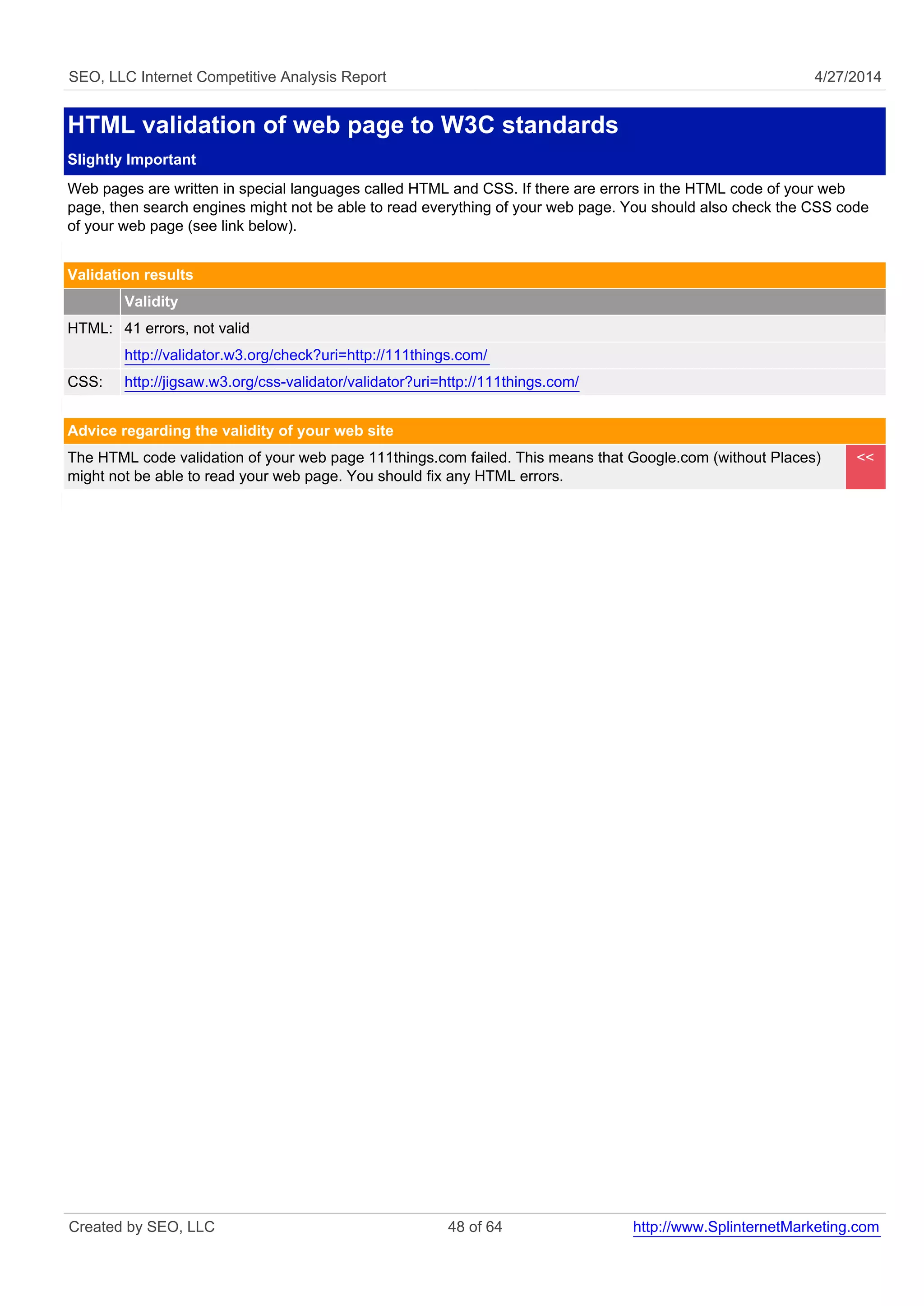 SEO, LLC Internet Competitive Analysis Report 4/27/2014 
HTML validation of web page to W3C standards 
Slightly Important 
Web pages are written in special languages called HTML and CSS. If there are errors in the HTML code of your web 
page, then search engines might not be able to read everything of your web page. You should also check the CSS code 
of your web page (see link below). 
Validation results 
Validity 
HTML: 41 errors, not valid 
http://validator.w3.org/check?uri=http://111things.com/ 
CSS: http://jigsaw.w3.org/css-validator/validator?uri=http://111things.com/ 
Advice regarding the validity of your web site 
The HTML code validation of your web page 111things.com failed. This means that Google.com (without Places) 
might not be able to read your web page. You should fix any HTML errors. 
<< 
Created by SEO, LLC 48 of 64 http://www.SplinternetMarketing.com 
 