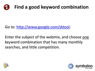 Find a good keyword combination Go to: http://www.google.com/sktool. Enter the subject of the webmix, and choose one keyword combination that has many monthly searches, and little competition. 
