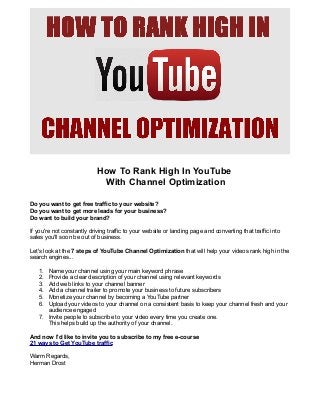 How To Rank High In YouTube
With Channel Optimization
Do you want to get free traffic to your website?
Do you want to get more leads for your business?
Do want to build your brand?
If you're not constantly driving traffic to your website or landing page and converting that traffic into
sales you'll soon be out of business.
Let's look at the 7 steps of YouTube Channel Optimization that will help your videos rank high in the
search engines...
1.
2.
3.
4.
5.
6.

Name your channel using your main keyword phrase
Provide a clear description of your channel using relevant keywords
Add web links to your channel banner
Add a channel trailer to promote your business to future subscribers
Monetize your channel by becoming a YouTube partner
Upload your videos to your channel on a consistent basis to keep your channel fresh and your
audience engaged
7. Invite people to subscribe to your video every time you create one.
This helps build up the authority of your channel.
And now I'd like to invite you to subscribe to my free e-course
21 ways to Get YouTube traffic
Warm Regards,
Herman Drost

 