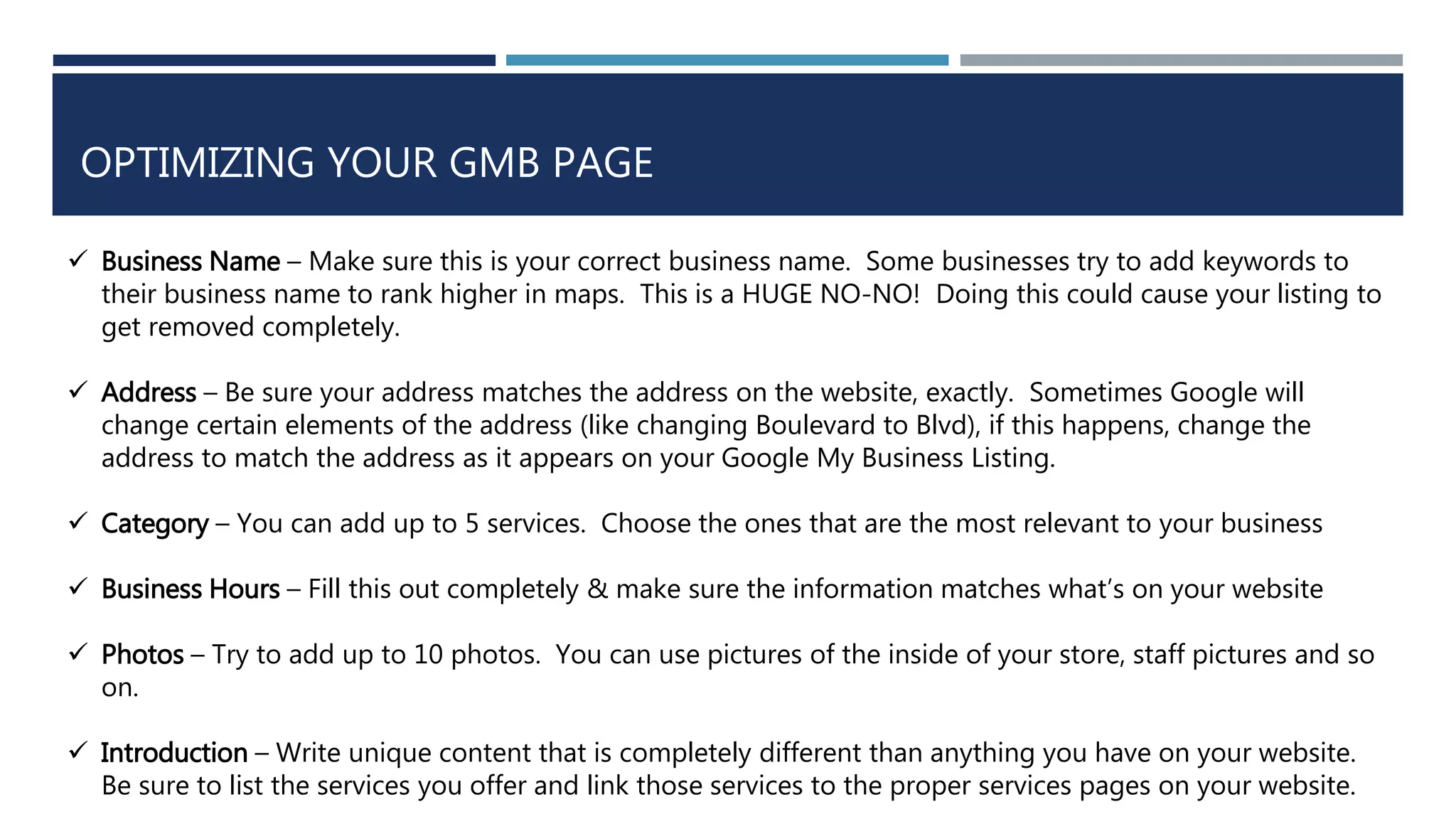 OPTIMIZING YOUR GMB PAGE
 Business Name – Make sure this is your correct business name. Some businesses try to add keywords to
their business name to rank higher in maps. This is a HUGE NO-NO! Doing this could cause your listing to
get removed completely.
 Address – Be sure your address matches the address on the website, exactly. Sometimes Google will
change certain elements of the address (like changing Boulevard to Blvd), if this happens, change the
address to match the address as it appears on your Google My Business Listing.
 Category – You can add up to 5 services. Choose the ones that are the most relevant to your business
 Business Hours – Fill this out completely & make sure the information matches what’s on your website
 Photos – Try to add up to 10 photos. You can use pictures of the inside of your store, staff pictures and so
on.
 Introduction – Write unique content that is completely different than anything you have on your website.
Be sure to list the services you offer and link those services to the proper services pages on your website.
 