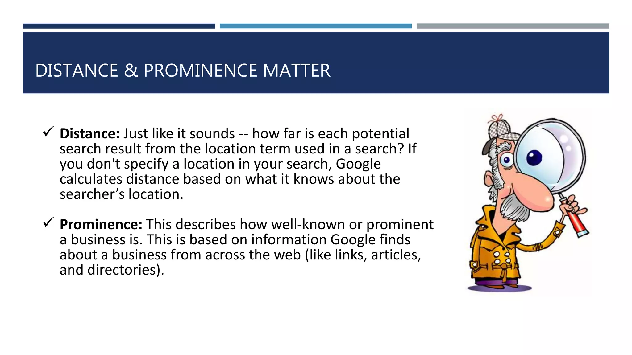 DISTANCE & PROMINENCE MATTER
 Distance: Just like it sounds -- how far is each potential
search result from the location term used in a search? If
you don't specify a location in your search, Google
calculates distance based on what it knows about the
searcher’s location.
 Prominence: This describes how well-known or prominent
a business is. This is based on information Google finds
about a business from across the web (like links, articles,
and directories).
 