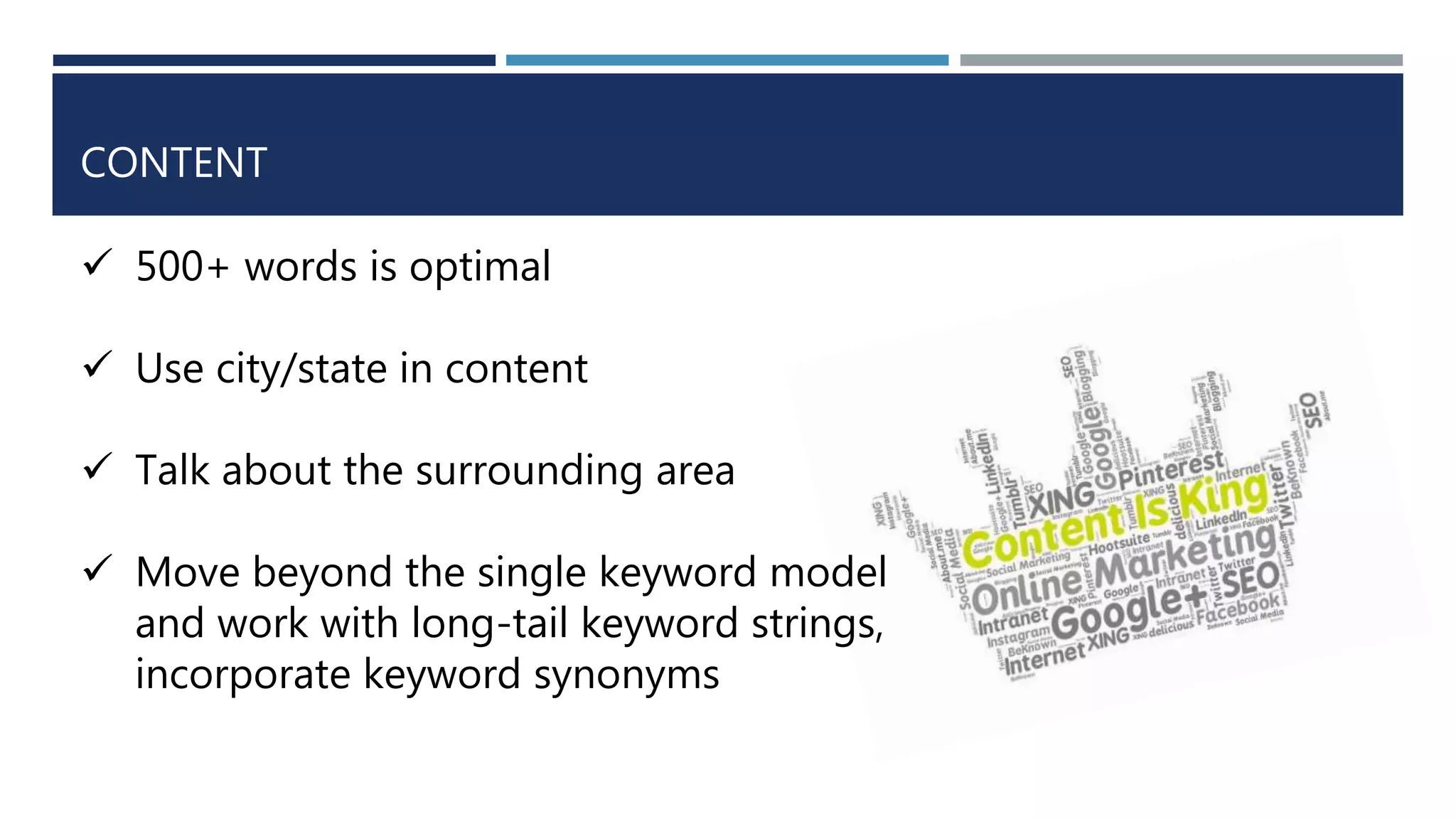 CONTENT
 500+ words is optimal
 Use city/state in content
 Talk about the surrounding area
 Move beyond the single keyword model
and work with long-tail keyword strings,
incorporate keyword synonyms
 