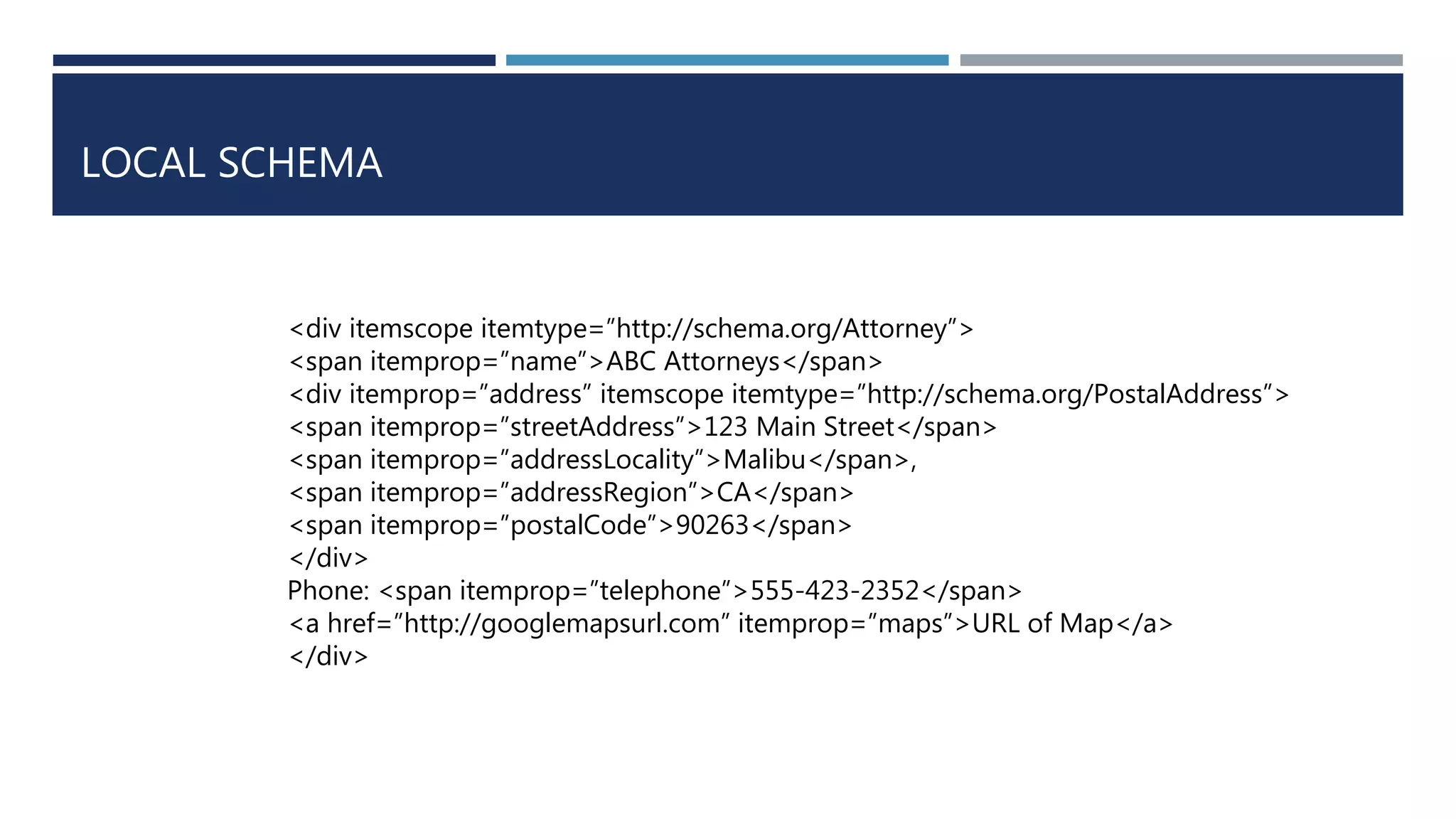 LOCAL SCHEMA
<div itemscope itemtype=”http://schema.org/Attorney”>
<span itemprop=”name”>ABC Attorneys</span>
<div itemprop=”address” itemscope itemtype=”http://schema.org/PostalAddress”>
<span itemprop=”streetAddress”>123 Main Street</span>
<span itemprop=”addressLocality”>Malibu</span>,
<span itemprop=”addressRegion”>CA</span>
<span itemprop=”postalCode”>90263</span>
</div>
Phone: <span itemprop=”telephone”>555-423-2352</span>
<a href=”http://googlemapsurl.com” itemprop=”maps”>URL of Map</a>
</div>
 