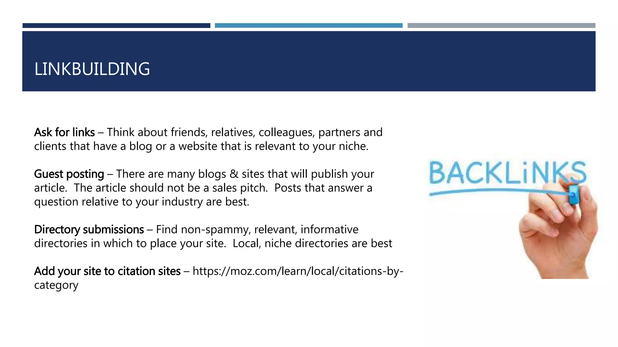 LINKBUILDING
Ask for links – Think about friends, relatives, colleagues, partners and
clients that have a blog or a website that is relevant to your niche.
Guest posting – There are many blogs & sites that will publish your
article. The article should not be a sales pitch. Posts that answer a
question relative to your industry are best.
Directory submissions – Find non-spammy, relevant, informative
directories in which to place your site. Local, niche directories are best
Add your site to citation sites – https://moz.com/learn/local/citations-by-
category
 