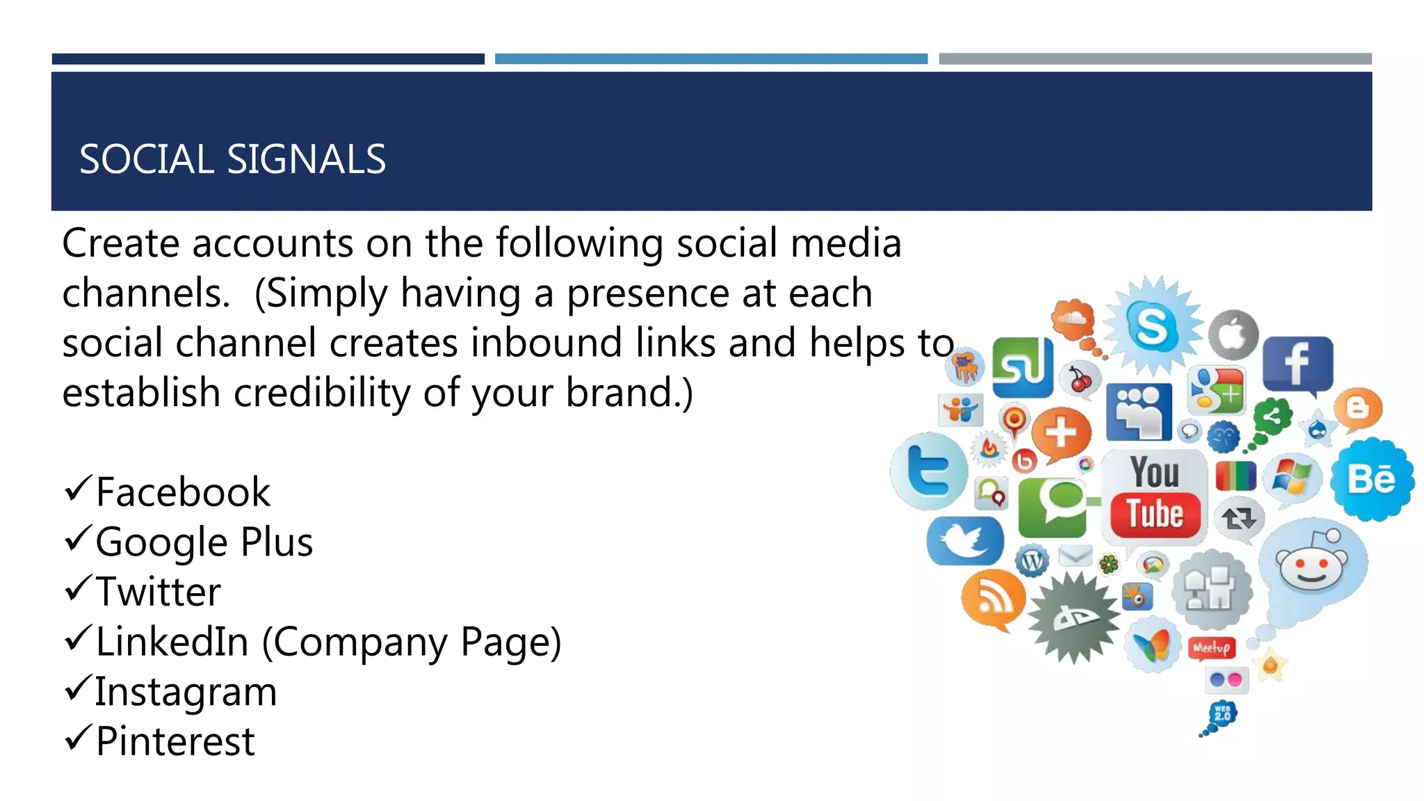 SOCIAL SIGNALS
Create accounts on the following social media
channels. (Simply having a presence at each
social channel creates inbound links and helps to
establish credibility of your brand.)
Facebook
Google Plus
Twitter
LinkedIn (Company Page)
Instagram
Pinterest
 