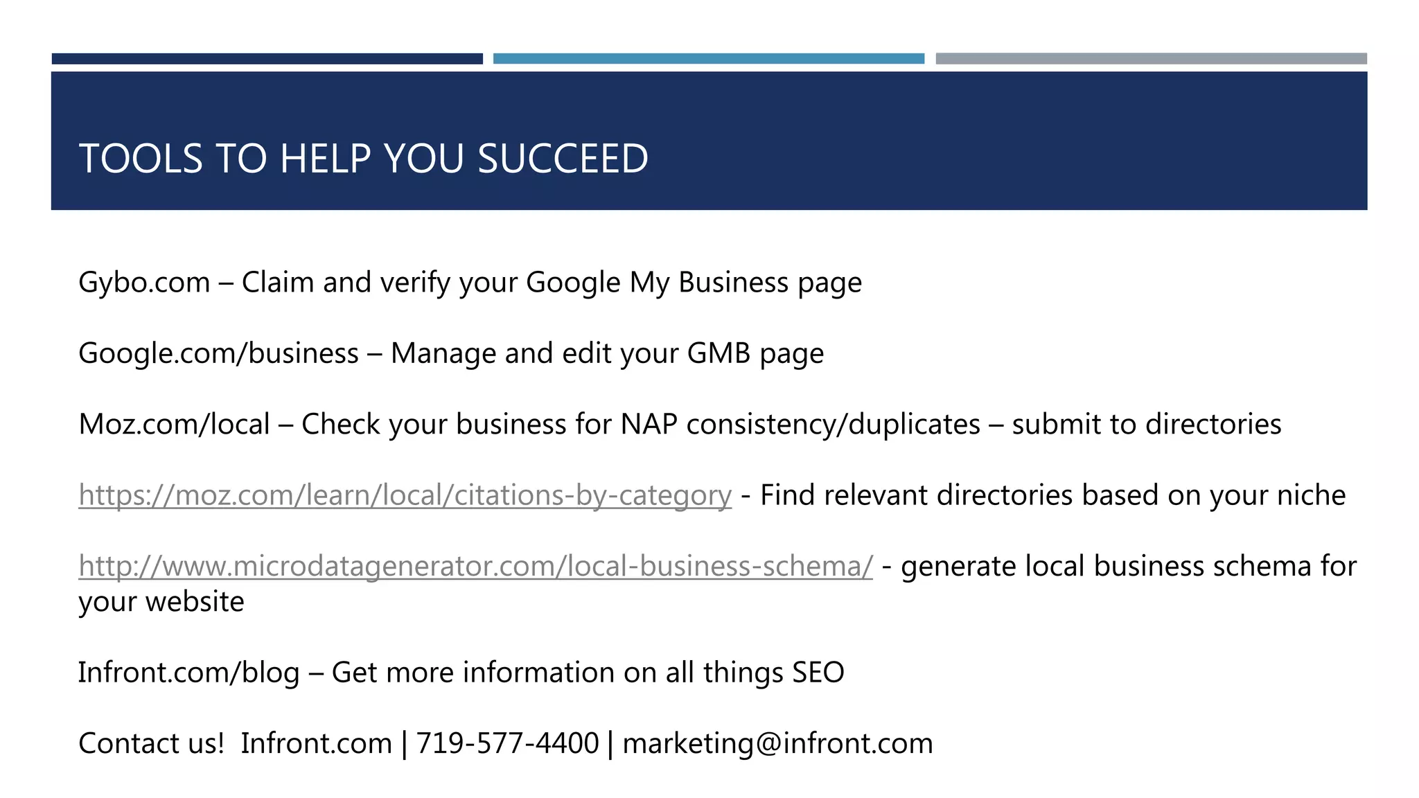 TOOLS TO HELP YOU SUCCEED
Gybo.com – Claim and verify your Google My Business page
Google.com/business – Manage and edit your GMB page
Moz.com/local – Check your business for NAP consistency/duplicates – submit to directories
https://moz.com/learn/local/citations-by-category - Find relevant directories based on your niche
http://www.microdatagenerator.com/local-business-schema/ - generate local business schema for
your website
Infront.com/blog – Get more information on all things SEO
Contact us! Infront.com | 719-577-4400 | marketing@infront.com
 