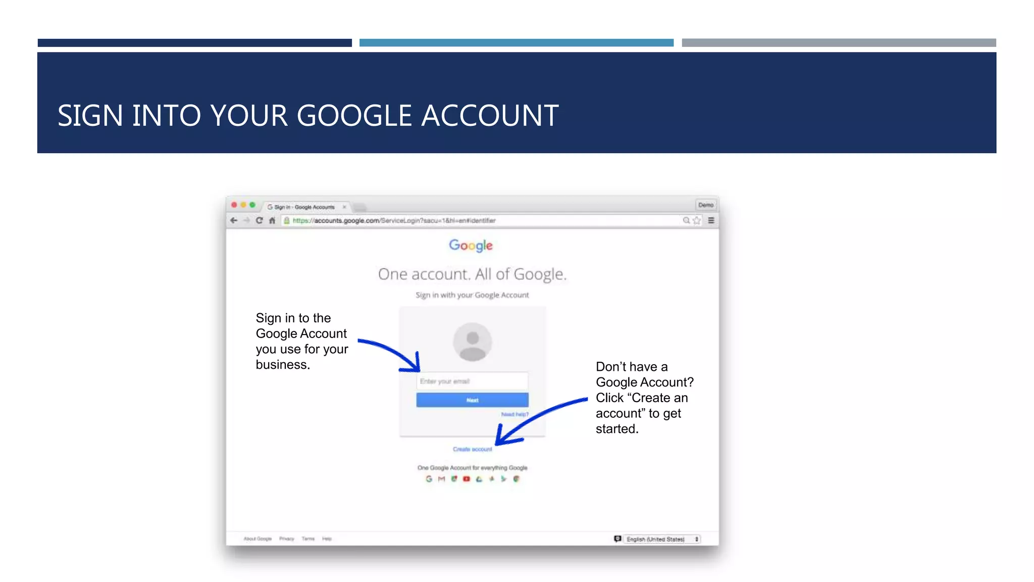 SIGN INTO YOUR GOOGLE ACCOUNT
Sign in to the
Google Account
you use for your
business. Don’t have a
Google Account?
Click “Create an
account” to get
started.
 