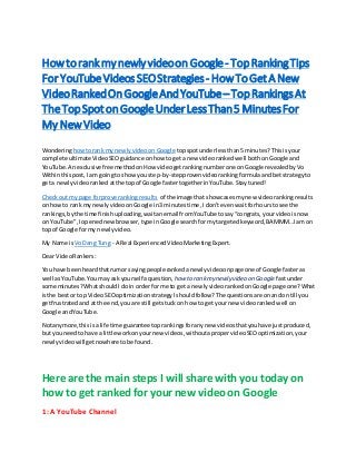 How torank my newly videoon Google- TopRankingTips
For YouTubeVideos SEOStrategies- HowToGet A New
VideoRankedOnGoogleAndYouTube– TopRankingsAt
TheTopSpotonGoogleUnderLessThan5 MinutesFor
My New Video
Wonderinghowtorank my newlyvideoon Google topspotunderlessthan5 minutes? Thisisyour
complete ultimateVideoSEOguidance onhow toget a new videorankedwell bothonGoogle and
YouTube. Anexclusivefree methodonHow videogetrankingnumberone onGoogle revealedbyVo
Withinthispost,I am goingto showyou step-by-stepprovenvideoranking formulaandbetstrategyto
geta newlyvideoranked atthe topof Google fastertogetherinYouTube.Staytuned!
Checkout mypage forprove rankingresults of the image that showcases mynew videorankingresults
on howto rank my newlyvideoonGoogle in3 minutestime,Idon’tevenwaitforhourstosee the
rankings,bythe time finishuploading,waitanemail fromYouTube tosay“congrats,your videoisnow
on YouTube”,Iopenednewbrowser,type inGoogle searchformytargetedkeyword,BAMMM…Iam on
top of Google formy newlyvideo.
My Name is VoDang Tung - A Real ExperiencedVideoMarketingExpert.
Dear VideoRankers:
You have beenheardthatrumor sayingpeople rankedanewlyvideoonpage one of Google fasteras
well asYouTube.Youmay ask yourself aquestion, how to rankmy newly video on Google fastunder
some minutes?WhatshouldIdoin orderfor me to get a newlyvideoranked onGoogle page one?What
isthe bestor top VideoSEOoptimizationstrategyIshouldfollow?The questionsare onandon till you
getfrustratedand at the end,youare still getstuckon how to getyour new videorankedwell on
Google andYouTube.
Notanymore,thisisa life time guarantee toprankingsforanynew videosthatyouhave justproduced,
but youneedtohave a little workonyournew videos,withoutapropervideoSEOoptimization,your
newlyvideowill getnowhere tobe found.
Here are the main steps I will share with you today on
how to get ranked for your new video on Google
1: A YouTube Channel
 