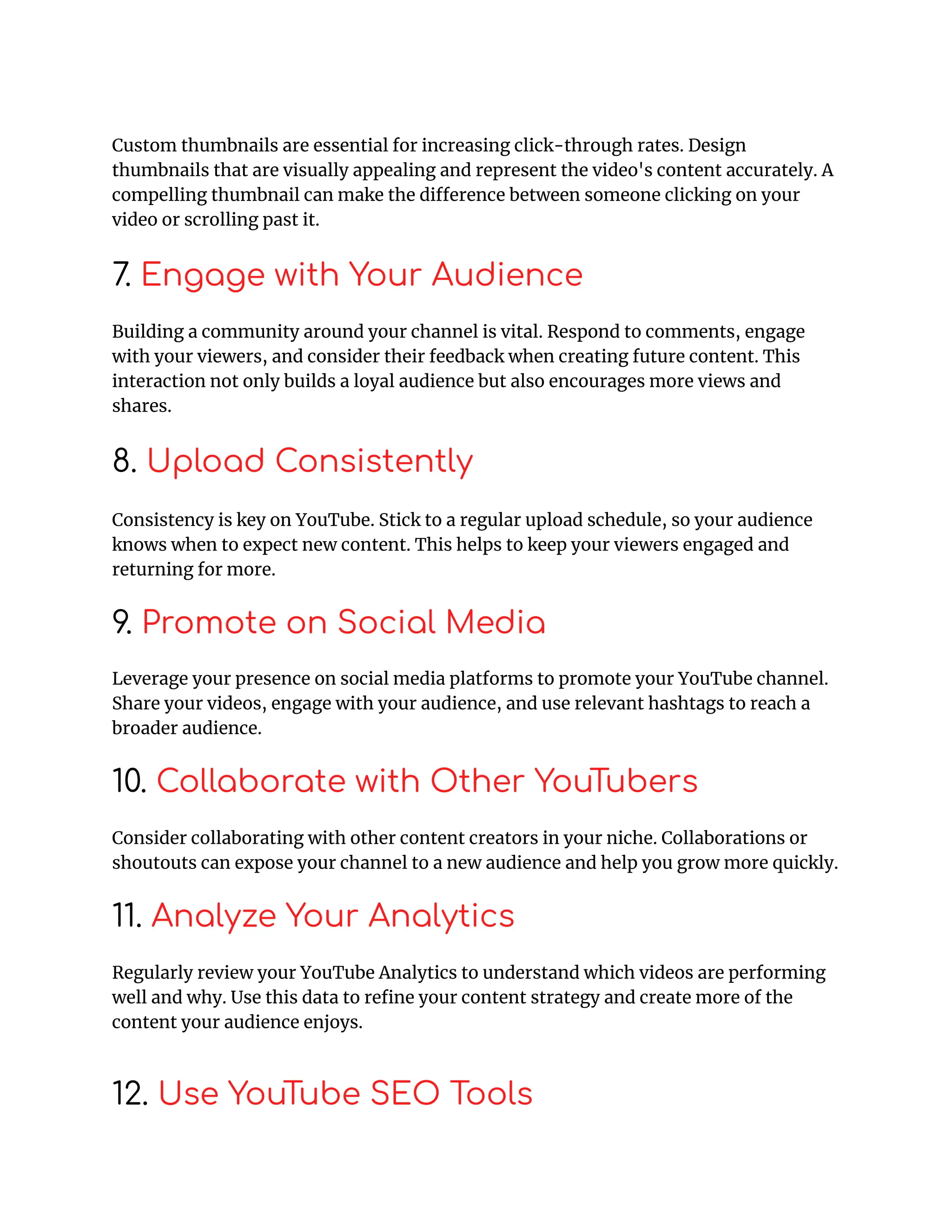 Custom thumbnails are essential for increasing click-through rates. Design
thumbnails that are visually appealing and represent the video's content accurately. A
compelling thumbnail can make the difference between someone clicking on your
video or scrolling past it.
7. Engage with Your Audience
Building a community around your channel is vital. Respond to comments, engage
with your viewers, and consider their feedback when creating future content. This
interaction not only builds a loyal audience but also encourages more views and
shares.
8. Upload Consistently
Consistency is key on YouTube. Stick to a regular upload schedule, so your audience
knows when to expect new content. This helps to keep your viewers engaged and
returning for more.
9. Promote on Social Media
Leverage your presence on social media platforms to promote your YouTube channel.
Share your videos, engage with your audience, and use relevant hashtags to reach a
broader audience.
10. Collaborate with Other YouTubers
Consider collaborating with other content creators in your niche. Collaborations or
shoutouts can expose your channel to a new audience and help you grow more quickly.
11. Analyze Your Analytics
Regularly review your YouTube Analytics to understand which videos are performing
well and why. Use this data to refine your content strategy and create more of the
content your audience enjoys.
12. Use YouTube SEO Tools
 