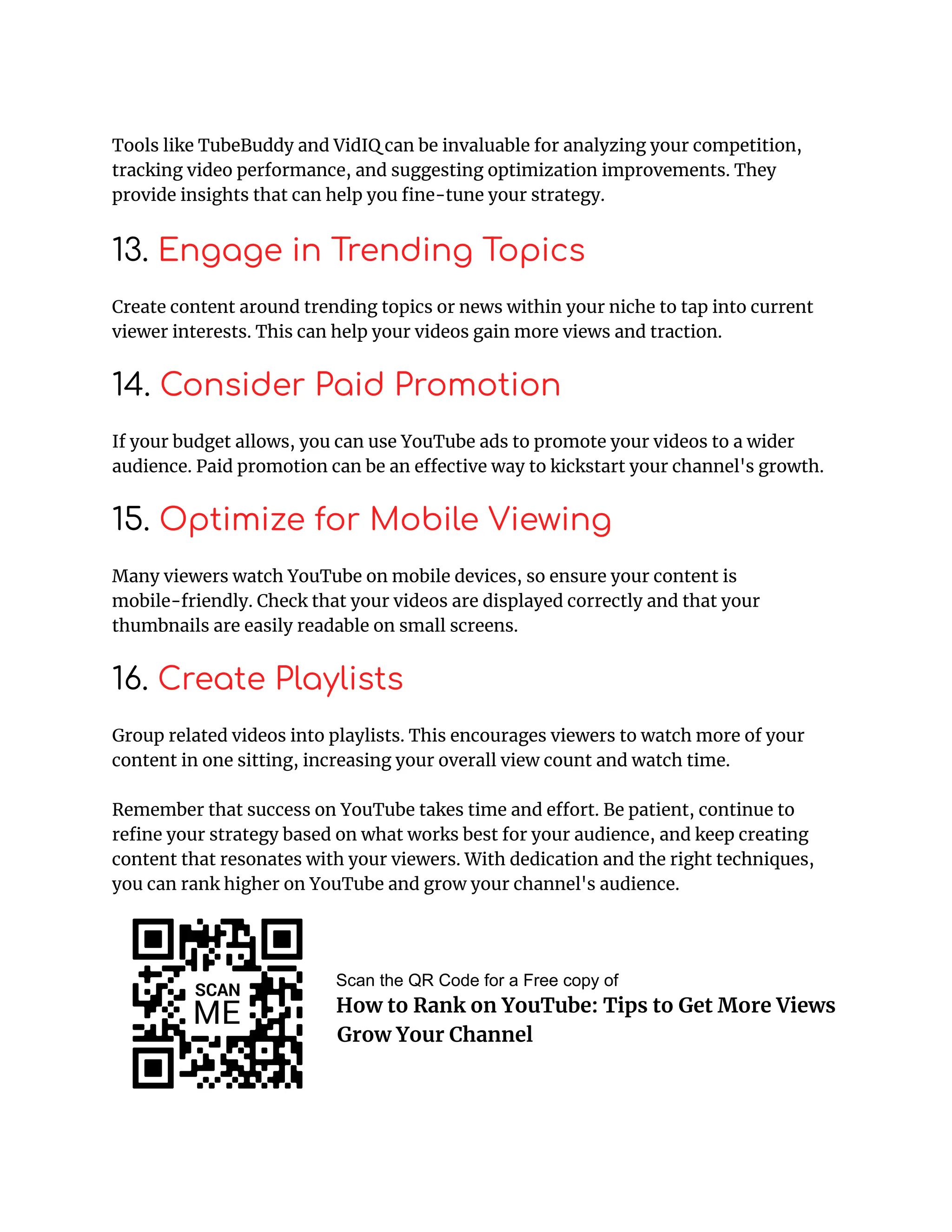 Tools like TubeBuddy and VidIQ can be invaluable for analyzing your competition,
tracking video performance, and suggesting optimization improvements. They
provide insights that can help you fine-tune your strategy.
13. Engage in Trending Topics
Create content around trending topics or news within your niche to tap into current
viewer interests. This can help your videos gain more views and traction.
14. Consider Paid Promotion
If your budget allows, you can use YouTube ads to promote your videos to a wider
audience. Paid promotion can be an effective way to kickstart your channel's growth.
15. Optimize for Mobile Viewing
Many viewers watch YouTube on mobile devices, so ensure your content is
mobile-friendly. Check that your videos are displayed correctly and that your
thumbnails are easily readable on small screens.
16. Create Playlists
Group related videos into playlists. This encourages viewers to watch more of your
content in one sitting, increasing your overall view count and watch time.
Remember that success on YouTube takes time and effort. Be patient, continue to
refine your strategy based on what works best for your audience, and keep creating
content that resonates with your viewers. With dedication and the right techniques,
you can rank higher on YouTube and grow your channel's audience.
Scan the QR Code for a Free copy of
How to Rank on YouTube: Tips to Get More Views
and Grow Your Channel
 