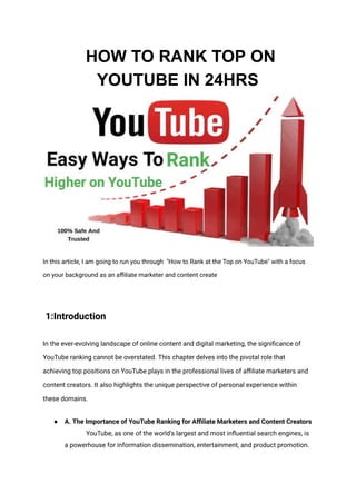 HOW TO RANK TOP ON
YOUTUBE IN 24HRS
In this article, I am going to run you through "How to Rank at the Top on YouTube" with a focus
on your background as an affiliate marketer and content create
1:Introduction
In the ever-evolving landscape of online content and digital marketing, the significance of
YouTube ranking cannot be overstated. This chapter delves into the pivotal role that
achieving top positions on YouTube plays in the professional lives of affiliate marketers and
content creators. It also highlights the unique perspective of personal experience within
these domains.
● A. The Importance of YouTube Ranking for Affiliate Marketers and Content Creators
YouTube, as one of the world's largest and most influential search engines, is
a powerhouse for information dissemination, entertainment, and product promotion.
 