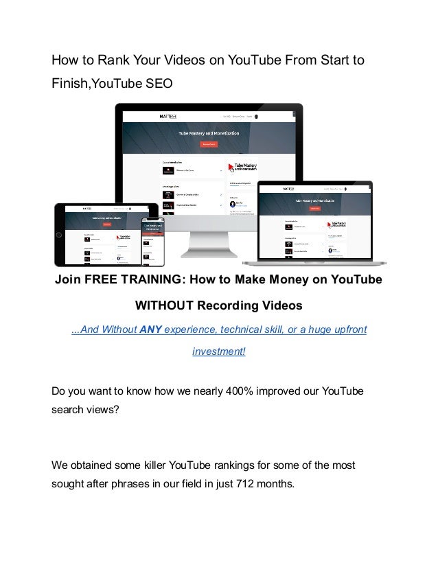 How to Rank Your Videos on YouTube From Start to
Finish,YouTube SEO
Join FREE TRAINING: How to Make Money on YouTube
WITHOUT Recording Videos
...And Without ANY experience, technical skill, or a huge upfront
investment!
Do you want to know how we nearly 400% improved our YouTube
search views?
We obtained some killer YouTube rankings for some of the most
sought after phrases in our field in just 712 months.
 