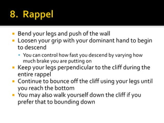    Bend your legs and push of the wall
   Loosen your grip with your dominant hand to begin
    to descend
     You can control how fast you descend by varying how
      much brake you are putting on
 Keep your legs perpendicular to the cliff during the
  entire rappel
 Continue to bounce off the cliff using your legs until
  you reach the bottom
 You may also walk yourself down the cliff if you
  prefer that to bounding down
 