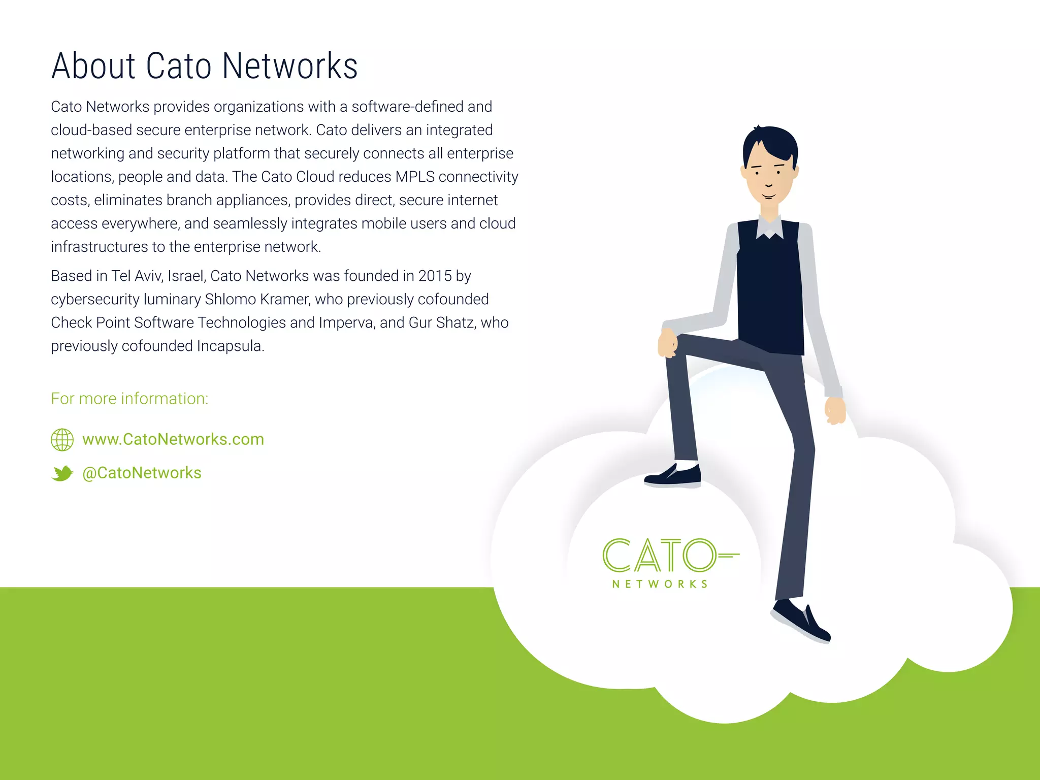 About Cato Networks
Cato Networks provides organizations with a software-defined and
cloud-based secure enterprise network. Cato delivers an integrated
networking and security platform that securely connects all enterprise
locations, people and data. The Cato Cloud reduces MPLS connectivity
costs, eliminates branch appliances, provides direct, secure internet
access everywhere, and seamlessly integrates mobile users and cloud
infrastructures to the enterprise network.
Based in Tel Aviv, Israel, Cato Networks was founded in 2015 by
cybersecurity luminary Shlomo Kramer, who previously cofounded
Check Point Software Technologies and Imperva, and Gur Shatz, who
previously cofounded Incapsula.
For more information:
www.CatoNetworks.com
@CatoNetworks
 