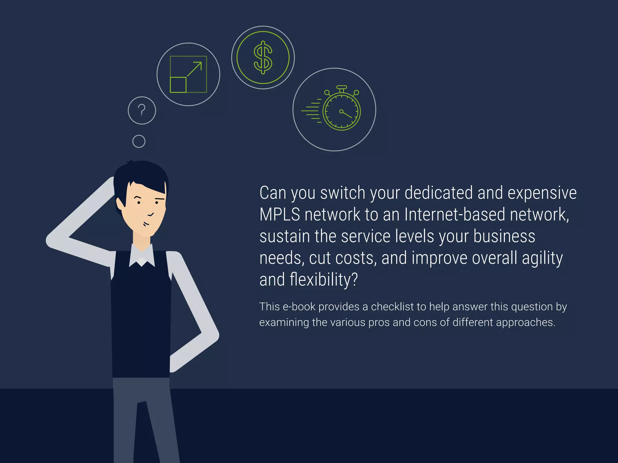 Can you switch your dedicated and expensive
MPLS network to an Internet-based network,
sustain the service levels your business
needs, cut costs, and improve overall agility
and flexibility?
This e-book provides a checklist to help answer this question by
examining the various pros and cons of different approaches.
 