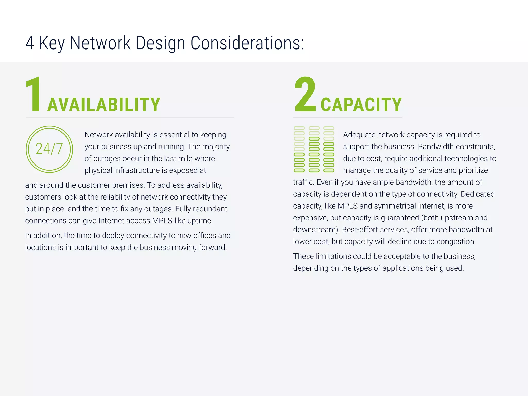 4 Key Network Design Considerations:
Network availability is essential to keeping
your business up and running. The majority
of outages occur in the last mile where
physical infrastructure is exposed at
and around the customer premises. To address availability,
customers look at the reliability of network connectivity they
put in place and the time to ﬁx any outages. Fully redundant
connections can give Internet access MPLS-like uptime.
In addition, the time to deploy connectivity to new offices and
locations is important to keep the business moving forward.
AVAILABILITY CAPACITY
Adequate network capacity is required to
support the business. Bandwidth constraints,
due to cost, require additional technologies to
manage the quality of service and prioritize
traffic. Even if you have ample bandwidth, the amount of
capacity is dependent on the type of connectivity. Dedicated
capacity, like MPLS and symmetrical Internet, is more
expensive, but capacity is guaranteed (both upstream and
downstream). Best-effort services, offer more bandwidth at
lower cost, but capacity will decline due to congestion.
These limitations could be acceptable to the business,
depending on the types of applications being used.
1 2
24/7
 