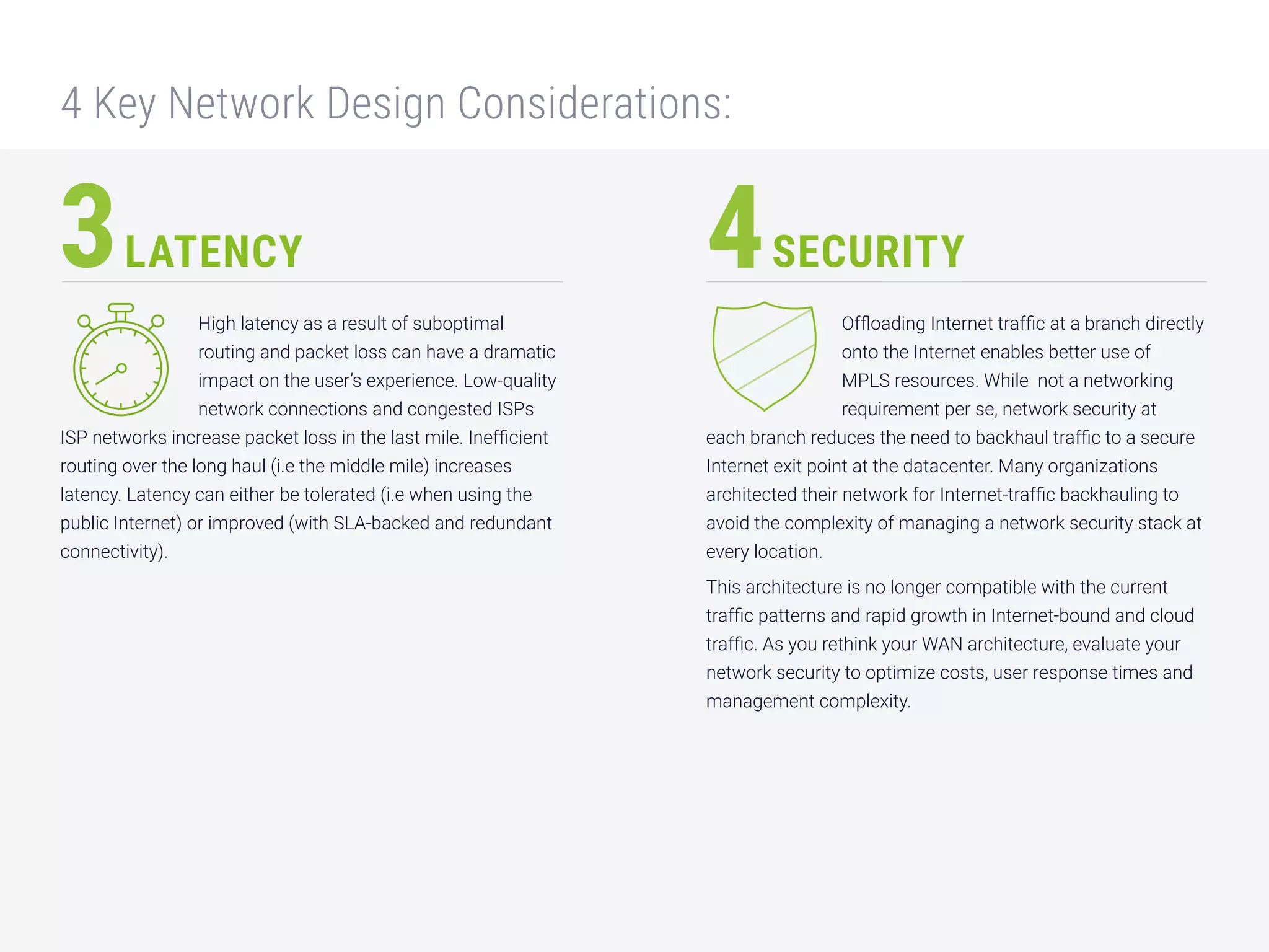 High latency as a result of suboptimal
routing and packet loss can have a dramatic
impact on the user’s experience. Low-quality
network connections and congested ISPs
ISP networks increase packet loss in the last mile. Inefficient
routing over the long haul (i.e the middle mile) increases
latency. Latency can either be tolerated (i.e when using the
public Internet) or improved (with SLA-backed and redundant
connectivity).
LATENCY SECURITY
Offloading Internet traffic at a branch directly
onto the Internet enables better use of
MPLS resources. While not a networking
requirement per se, network security at
each branch reduces the need to backhaul traffic to a secure
Internet exit point at the datacenter. Many organizations
architected their network for Internet-traffic backhauling to
avoid the complexity of managing a network security stack at
every location.
This architecture is no longer compatible with the current
traffic patterns and rapid growth in Internet-bound and cloud
traffic. As you rethink your WAN architecture, evaluate your
network security to optimize costs, user response times and
management complexity.
3 4
4 Key Network Design Considerations:
 