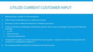 UTILIZE CURRENT CUSTOMER INPUT
1.

Release project update to national plenary

2.

Video Testimonial Collection to mobilize promoters

3.

Provide LCs with a referral framework to mobilize promoters

4.

Create an AD Account Manager Certification process. Every account manager must pass the following
trainings:
1.
2.
3.

J-1 Visa
Delivery Process
Partnership Management

5.

Change ER Principles: LCs must meet partners every quarter. If partner isn’t met for two quarters the
contract is re-allocated to another LC

6.

Re-vamping website content for companies with clear process

 
