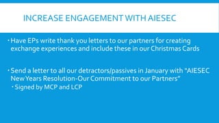INCREASE ENGAGEMENT WITH AIESEC
 Have EPs write thank you letters to our partners for creating
exchange experiences and include these in our Christmas Cards
 Send a letter to all our detractors/passives in January with “AIESEC
New Years Resolution-Our Commitment to our Partners”
 Signed by MCP and LCP

 
