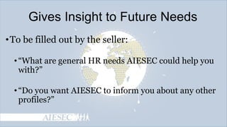 Gives Insight to Future Needs
• To be filled out by the seller:
• ―What are general HR needs AIESEC could help you
with?‖
• ―Do you want AIESEC to inform you about any other
profiles?‖

 