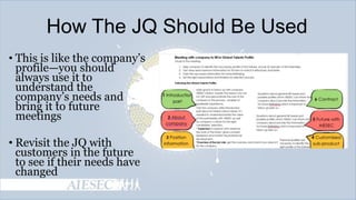 How The JQ Should Be Used
• This is like the company’s
profile—you should
always use it to
understand the
company’s needs and
bring it to future
meetings
• Revisit the JQ with
customers in the future
to see if their needs have
changed

 