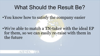 What Should the Result Be?
• You know how to satisfy the company easier
• We’re able to match a TN-taker with the ideal EP
for them, so we can easily re-raise with them in
the future

 