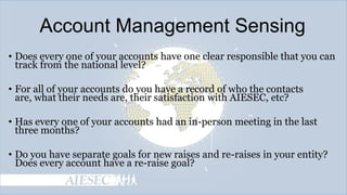 Account Management Sensing
• Does every one of your accounts have one clear responsible that you can
track from the national level?

• For all of your accounts do you have a record of who the contacts
are, what their needs are, their satisfaction with AIESEC, etc?
• Has every one of your accounts had an in-person meeting in the last
three months?
• Do you have separate goals for new raises and re-raises in your entity?
Does every account have a re-raise goal?

 