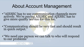 About Account Management
• ―AIESEC has to use communication channels more
actively. We’re paying AIESEC and AIESEC has to
give more quality service for this fee.‖
• ―Communication should be very fast and should result
in quick output.‖
• ―We need one person we can talk to who will respond
to our problems‖

 