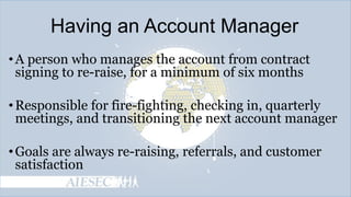 Having an Account Manager
• A person who manages the account from contract
signing to re-raise, for a minimum of six months
• Responsible for fire-fighting, checking in, quarterly
meetings, and transitioning the next account manager
• Goals are always re-raising, referrals, and customer
satisfaction

 