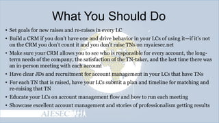 What You Should Do
• Set goals for new raises and re-raises in every LC
• Build a CRM if you don’t have one and drive behavior in your LCs of using it—if it’s not
on the CRM you don’t count it and you don’t raise TNs on myaiesec.net
• Make sure your CRM allows you to see who is responsible for every account, the longterm needs of the company, the satisfaction of the TN-taker, and the last time there was
an in-person meeting with each account
• Have clear JDs and recruitment for account management in your LCs that have TNs
• For each TN that is raised, have your LCs submit a plan and timeline for matching and
re-raising that TN
• Educate your LCs on account management flow and how to run each meeting
• Showcase excellent account management and stories of professionalism getting results

 