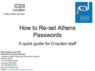 How to Re-set Athens
Passwords
A quick guide for Croydon staff
Ron Hudson July 2010
Outreach Training Librarian
Croydon Health Library and Resources Service
NHS Croydon
12-18 Lennard Road
Croydon CR9 2RS
Tel: 020 8274 6316
Mob: 07733 300 104
Email: ron.hudson@croydonpct.nhs.uk
 