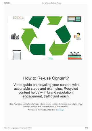 5/26/2020 How to Re-use Content? (Video)
https://www.ergoseo.com/reuse-content.html 1/15
How to Re-use Content?
Video guide on recycling your content with
actionable steps and examples. Recycled
content helps with brand reputation,
engagement, traffic and reach.
Note: Restrictions apply when playing the video in specific countries. If the video does not play in your
country it is not because it has an error but to save bandwidth.
Want a video like the above? Send me a message.
 