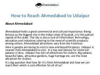 How to Reach Ahmedabad to Udaipur
About Ahmedabad
Ahmedabad holds a great commercial and cultural importance. Being
famous as the biggest city in the Indian state of Gujarat, it is the judicial
capital of the state. The city is also a hub of Information Technology,
education and industries catering to the need of scientific products
among others. Ahmedabad attractions vary from the historical.
Here is people are loving to visit to new and beautiful places. Udaipur is
nearest from Ahmedabad to visit. It is top and famous for historical
palaces in Asia. Udaipur has lots of attractions for visitors. Big palaces,
beautiful lakes, attractive gardens, huge heritage etc. are the most
attraction for visitors.
It is big question that how far it is from Ahmedabad and how we can
reach their which is cost effective for all of us?
 