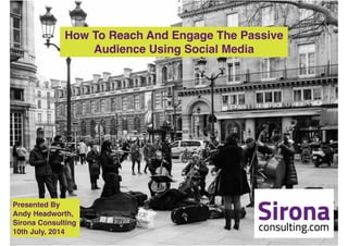 How To Reach And Engage The Passive !
Audience Using Social Media
Presented By !
Andy Headworth, !
Sirona Consulting!
10th July, 2014
 