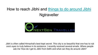 How to reach Jibhi and things to do around Jibhi
Ngtraveller
Jibhi is often called Himachal's best kept secret. This city is so beautiful that one has to rub
one's eyes to truly believe in its existence. I recently received several emails. Where people
ask me 'How do I get to Jibhi from Delhi and what can they do around Jibhi?
 