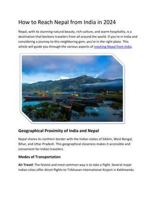 How to Reach Nepal from India in 2024
Nepal, with its stunning natural beauty, rich culture, and warm hospitality, is a
destination that beckons travelers from all around the world. If you're in India and
considering a journey to this neighboring gem, you're in the right place. This
article will guide you through the various aspects of reaching Nepal from India.
Geographical Proximity of India and Nepal
Nepal shares its northern border with the Indian states of Sikkim, West Bengal,
Bihar, and Uttar Pradesh. This geographical closeness makes it accessible and
convenient for Indian travelers.
Modes of Transportation
Air Travel: The fastest and most common way is to take a flight. Several major
Indian cities offer direct flights to Tribhuvan International Airport in Kathmandu.
 