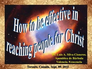 How to be effective in  reaching people for Christ Dr. Luis A. Silva Cisneros.                                                         Asamblea de Bárbula                                                             Valencia. Venezuela Toronto. Canada. Sept. 09. 2011 